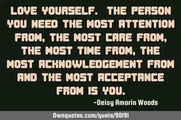 Love yourself. The person you need the most attention from, the most care from, the most time from,
