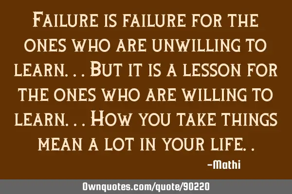 Failure is failure for the ones who are unwilling to learn...But it is a lesson for the ones who