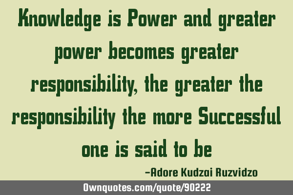 Knowledge is Power and greater power becomes greater responsibility , the greater the