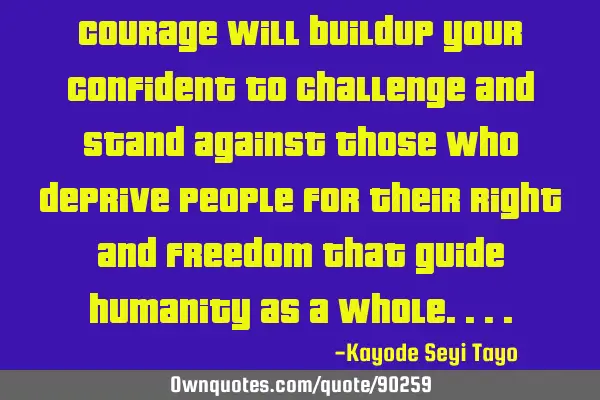 Courage will buildup your confident to challenge and stand against those who deprive people for