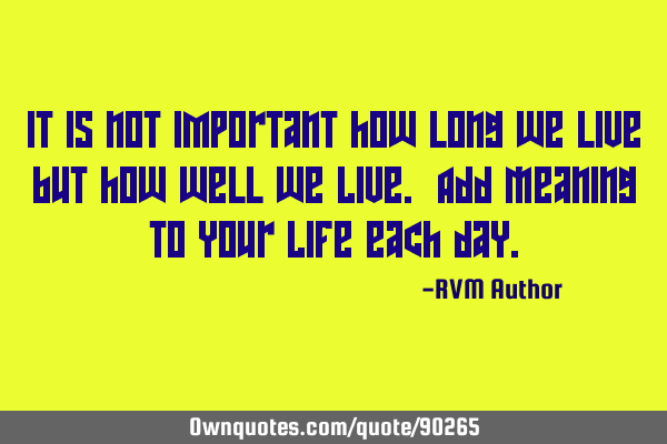 It is not important how long we live but how well we Live. Add Meaning to your Life each