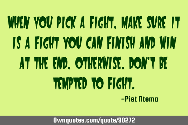 When you pick a fight, make sure it is a fight you can finish and win at the end, otherwise, don