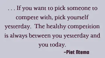 ...if you want to pick someone to compete with, pick yourself yesterday. The healthy competition is