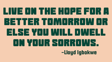 Live on the hope for a better tomorrow or else you will dwell on your