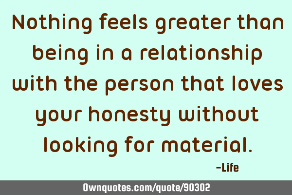 Nothing feels greater than being in a relationship with the person that loves your honesty without