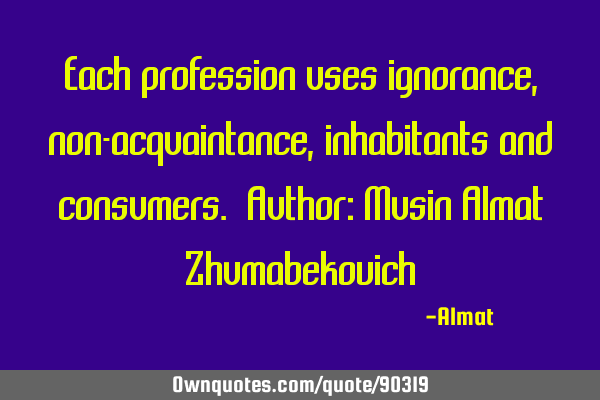 Each profession uses ignorance, non-acquaintance, inhabitants and consumers. Author: Musin Almat Z