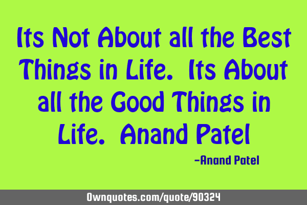 Its Not About all the Best Things in Life. Its About all the Good Things in Life. Anand P