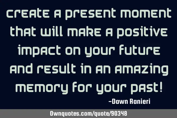 Create a present moment that will make a positive impact on your future and result in an amazing