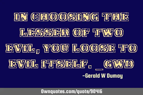 In choosing the lesser of two evil, you loose to evil itself._GWD