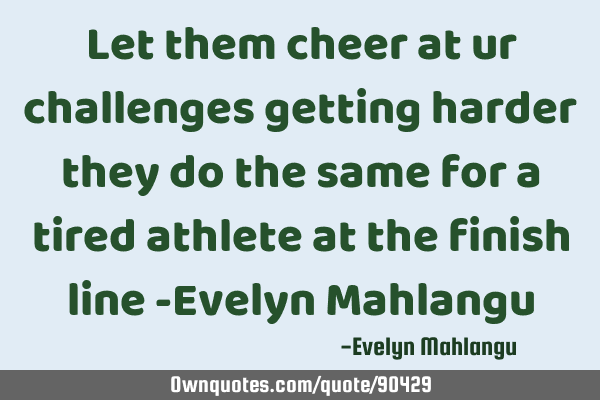 Let them cheer at ur challenges getting harder they do the same for a tired athlete at the finish