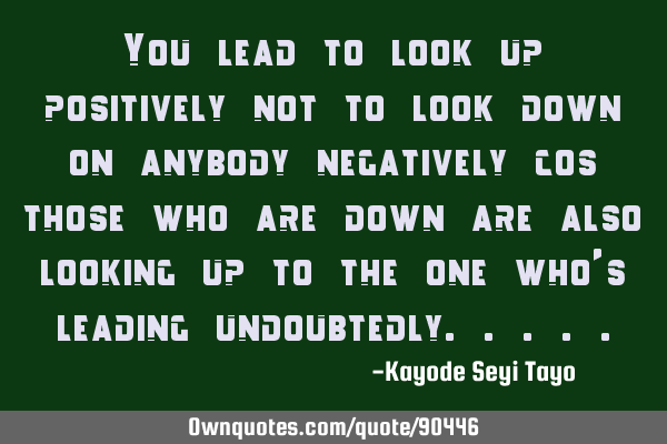 You lead to look up positively not to look down on anybody negatively cos those who are down are