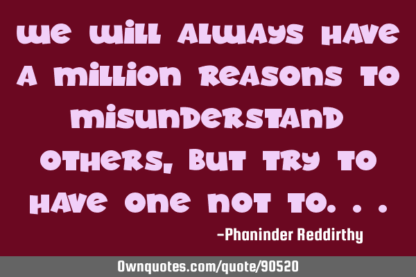 We will always have a million reasons to misunderstand others, but try to have one not