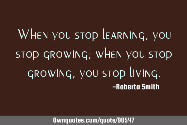 When you stop learning, you stop growing; when you stop growing, you stop