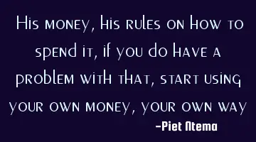 His money, his rules on how to spend it, if you do have a problem with that, start using your own