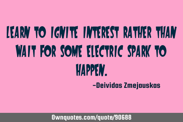 Learn to ignite interest rather than wait for some electric spark to