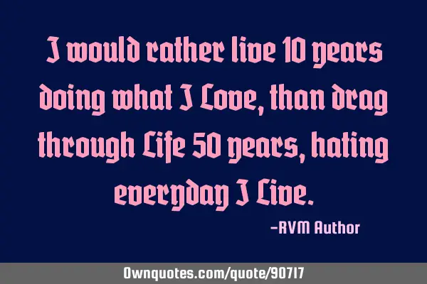I would rather live 10 years doing what I Love, than drag through Life 50 years, hating everyday I L