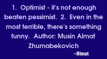 1. Optimist - it's not enough beaten pessimist. 2. Even in the most terrible, there's something