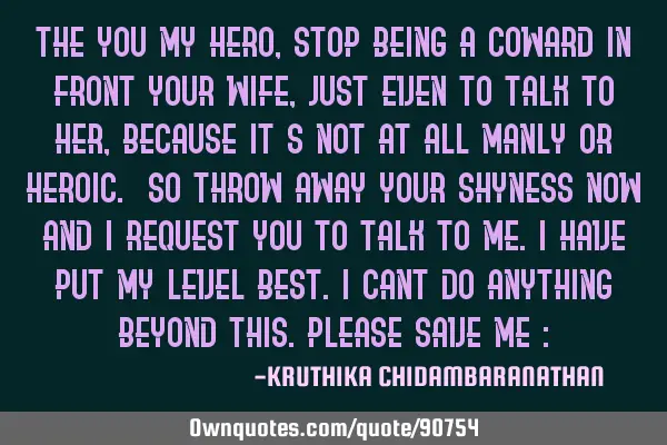 The YOU my HERO,stop being a coward in front your wife,just even to talk to her,because it