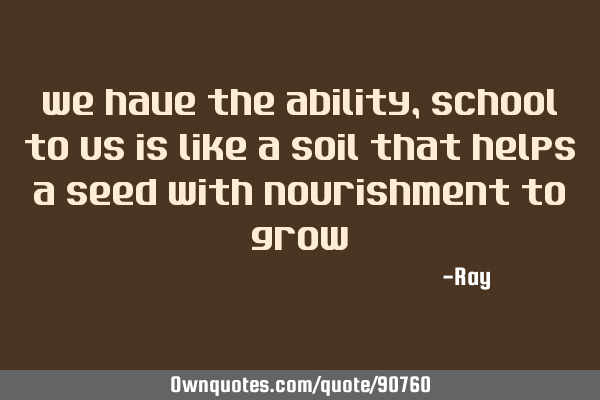 We have the ability, school to us is like a soil that helps a seed with nourishment to