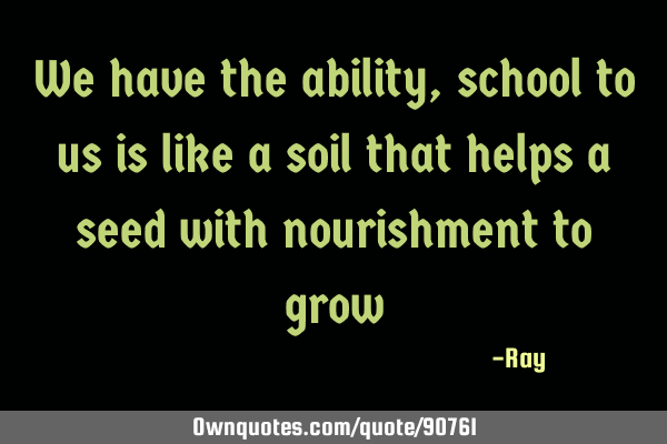 We have the ability, school to us is like a soil that helps a seed with nourishment to