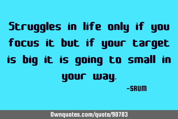 Struggles in life only if you focus it but if your target is big it is going to small in your