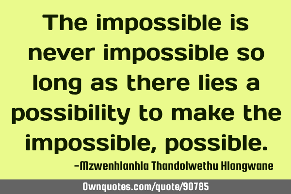 The impossible is never impossible so long as there lies a possibility to make the impossible,