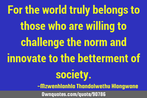 For the world truly belongs to those who are willing to challenge the norm and innovate to the