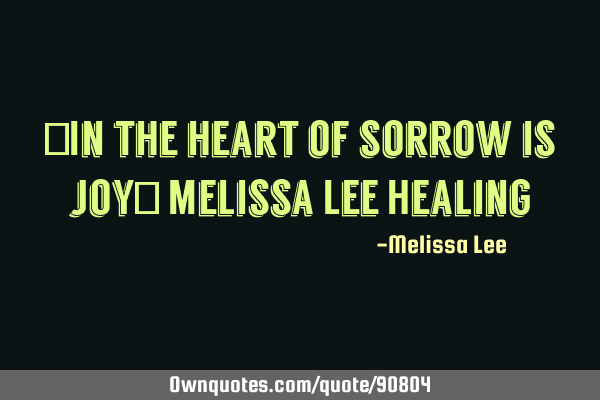 "In the heart of sorrow is joy" Melissa Lee H