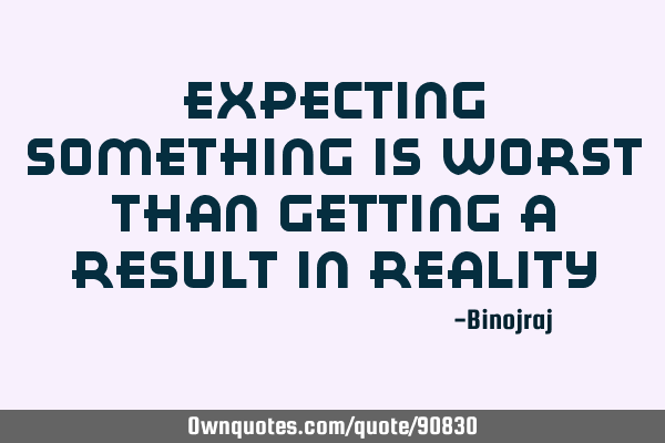 Expecting something is worst than getting a result in reality