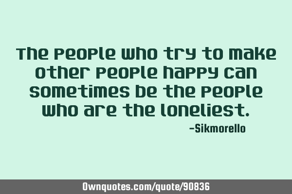 The people who try to make other people happy can sometimes be the people who are the