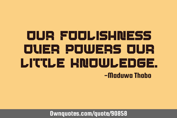 Our foolishness over-powers our little