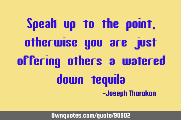 Speak up to the point, otherwise you are just offering others a watered down