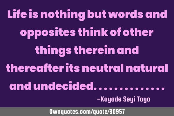 Life is nothing but words and opposites think of other things therein and thereafter its neutral