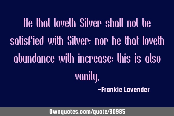 He that loveth Silver shall not be satisfied with Silver; nor he that loveth abundance with