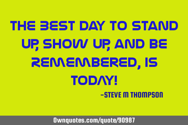 The Best Day to Stand Up, Show Up, and be Remembered, is TODAY!