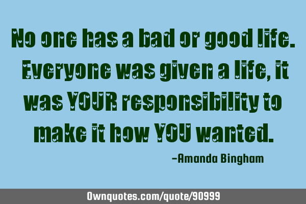 No one has a bad or good life. Everyone was given a life, it was YOUR responsibility to make it how