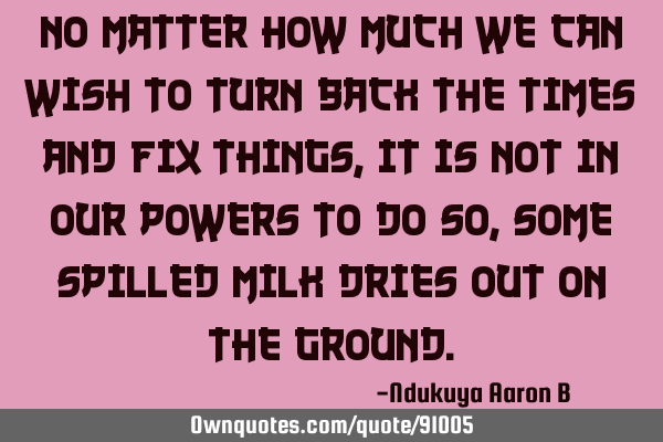 No matter how much we can wish to turn back the times and fix things, it is not in our powers to do