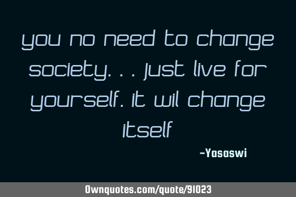 You no Need to change SOCIETY...just live for YOUrself.it wil change