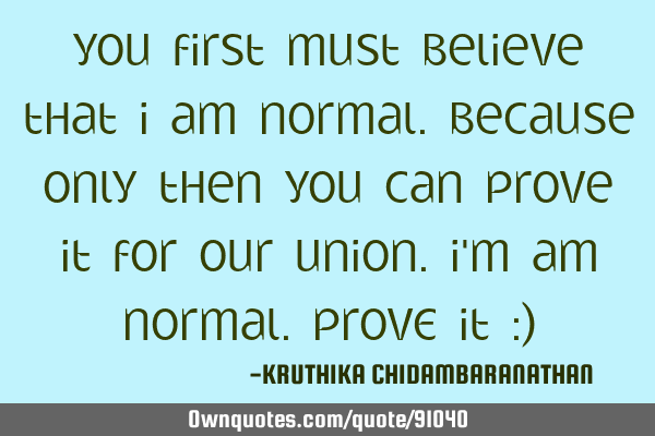 You first must believe that I am normal.Because only then you can prove it for our union.I