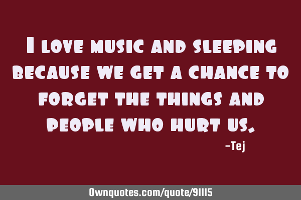 I love music and sleeping because we get a chance to forget the things and people who hurt