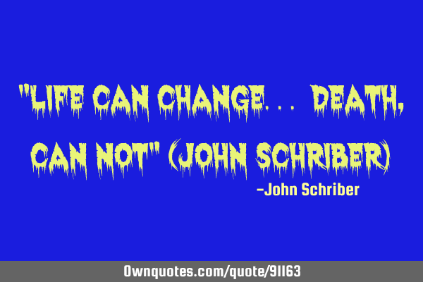 "life can change... death, can not" (John Schriber)