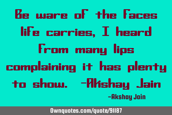 Be ware of the faces life carries ,I heard from many lips complaining it has plenty to show. -A