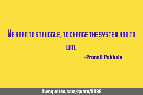We born to struggle, to change the system and to