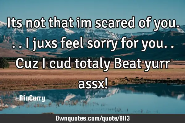 Its not that im scared of you...I juxs feel sorry for you..Cuz i cud totaly Beat yurr assx!
