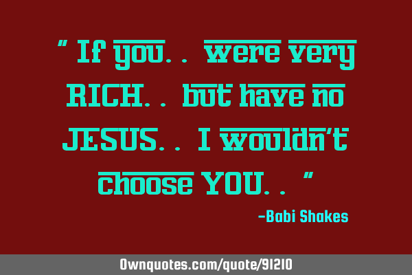 " If you.. were very RICH.. but have no JESUS.. I wouldn