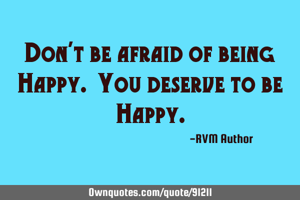 Don’t be afraid of being Happy. You deserve to be H