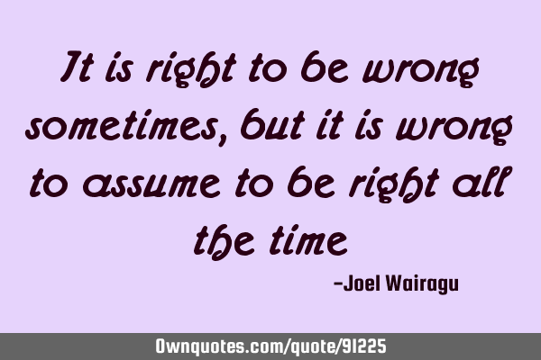It is right to be wrong sometimes,but it is wrong to assume to be right all the