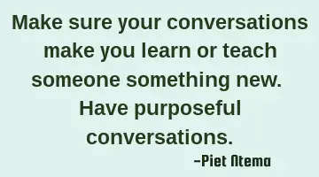 Make sure your conversations make you learn or teach someone something new. Have purposeful
