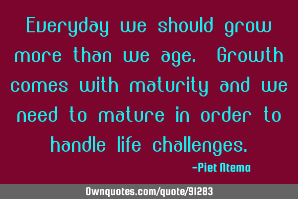 Everyday we should grow more than we age. Growth comes with maturity and we need to mature in order