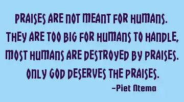 Praises are not meant for humans. They are too big for humans to handle, most humans are destroyed